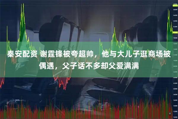 秦安配资 谢霆锋被夸超帅，他与大儿子逛商场被偶遇，父子话不多却父爱满满