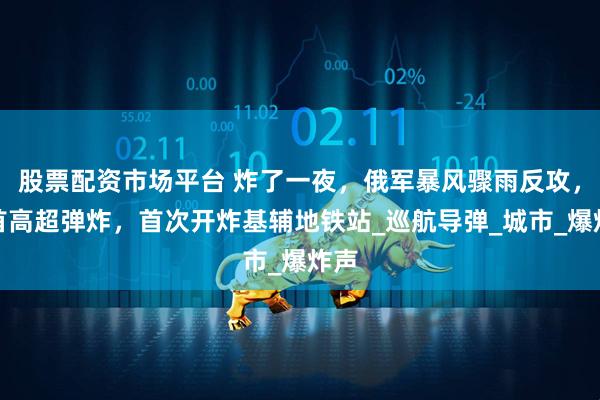 股票配资市场平台 炸了一夜，俄军暴风骤雨反攻，匕首高超弹炸，首次开炸基辅地铁站_巡航导弹_城市_爆炸声