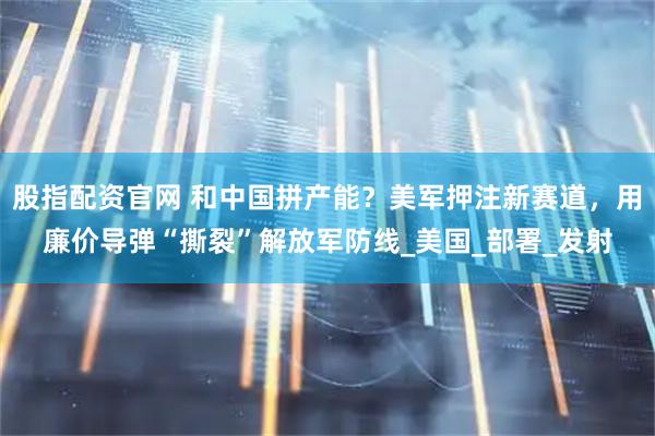 股指配资官网 和中国拼产能？美军押注新赛道，用廉价导弹“撕裂”解放军防线_美国_部署_发射