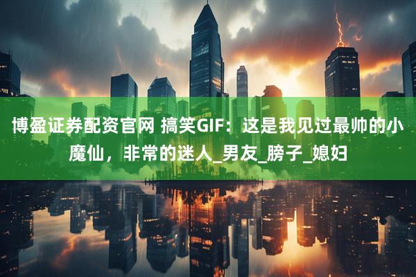 博盈证券配资官网 搞笑GIF：这是我见过最帅的小魔仙，非常的迷人_男友_膀子_媳妇