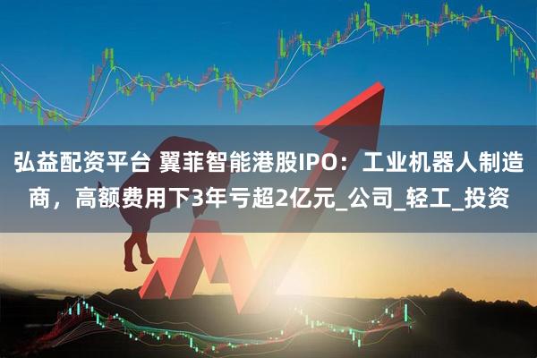 弘益配资平台 翼菲智能港股IPO：工业机器人制造商，高额费用下3年亏超2亿元_公司_轻工_投资