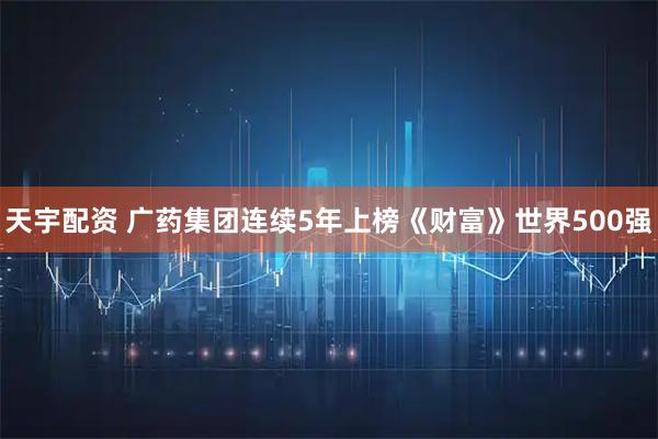 天宇配资 广药集团连续5年上榜《财富》世界500强