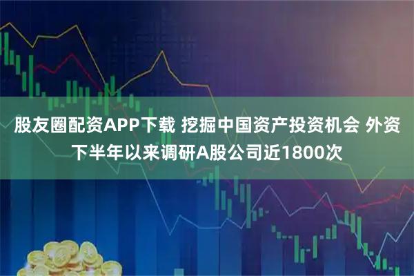 股友圈配资APP下载 挖掘中国资产投资机会 外资下半年以来调研A股公司近1800次