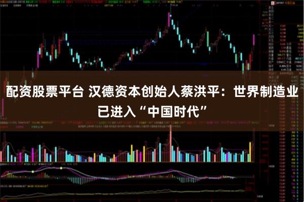 配资股票平台 汉德资本创始人蔡洪平：世界制造业已进入“中国时代”