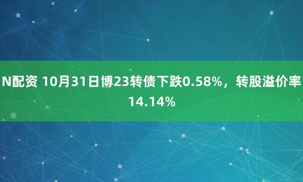N配资 10月31日博23转债下跌0.58%，转股溢价率14.14%