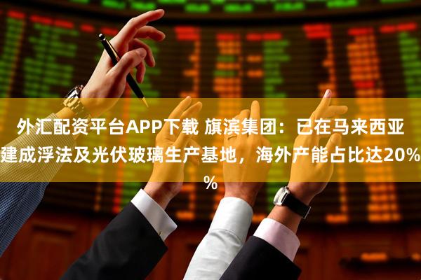 外汇配资平台APP下载 旗滨集团：已在马来西亚建成浮法及光伏玻璃生产基地，海外产能占比达20%