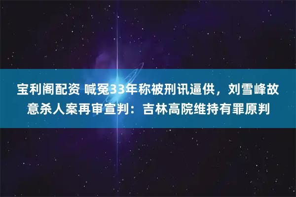 宝利阁配资 喊冤33年称被刑讯逼供，刘雪峰故意杀人案再审宣判：吉林高院维持有罪原判