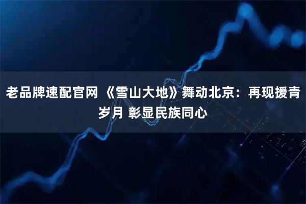 老品牌速配官网 《雪山大地》舞动北京：再现援青岁月 彰显民族同心