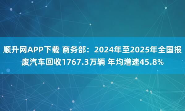 顺升网APP下载 商务部：2024年至2025年全国报废汽车回收1767.3万辆 年均增速45.8%