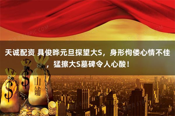 天诚配资 具俊晔元旦探望大S，身形佝偻心情不佳，猛擦大S墓碑令人心酸！