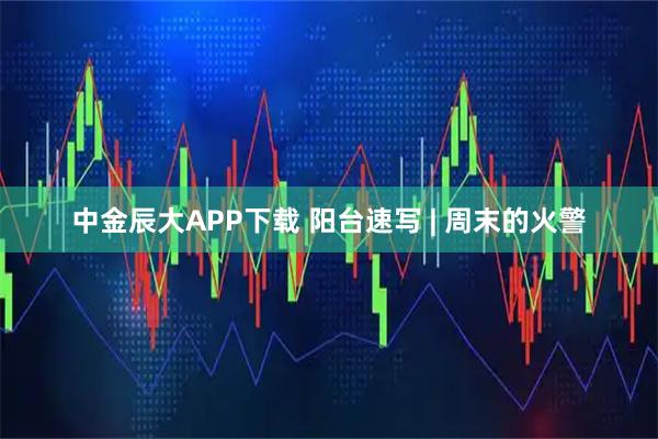 中金辰大APP下载 阳台速写 | 周末的火警