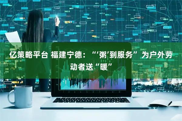 亿策略平台 福建宁德：“‘粥’到服务” 为户外劳动者送“暖”