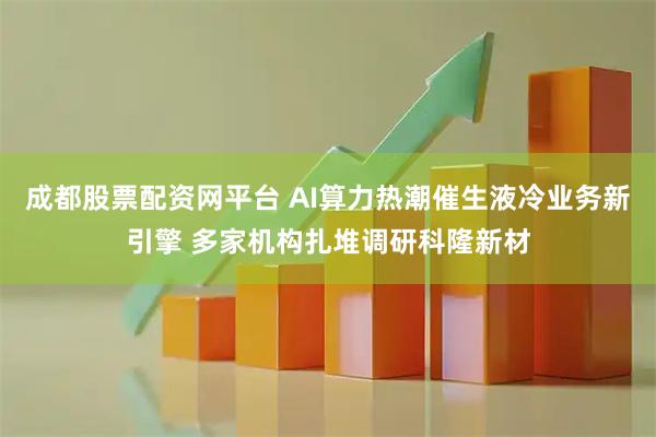 成都股票配资网平台 AI算力热潮催生液冷业务新引擎 多家机构扎堆调研科隆新材