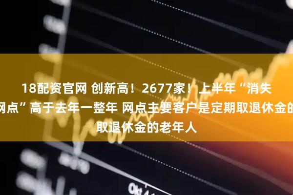 18配资官网 创新高！2677家！上半年“消失的银行网点”高于去年一整年 网点主要客户是定期取退休金的老年人