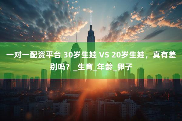 一对一配资平台 30岁生娃 VS 20岁生娃，真有差别吗？_生育_年龄_卵子