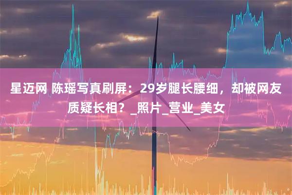星迈网 陈瑶写真刷屏：29岁腿长腰细，却被网友质疑长相？_照片_营业_美女