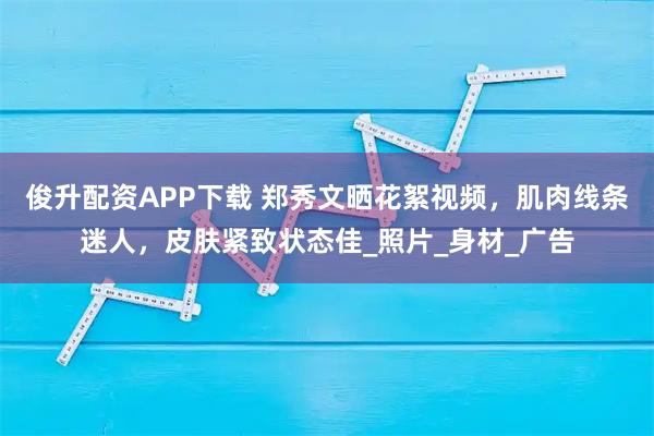俊升配资APP下载 郑秀文晒花絮视频，肌肉线条迷人，皮肤紧致状态佳_照片_身材_广告