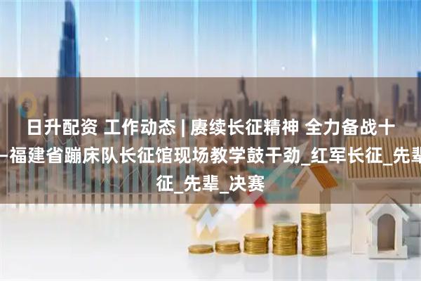 日升配资 工作动态 | 赓续长征精神 全力备战十五运——福建省蹦床队长征馆现场教学鼓干劲_红军长征_先辈_决赛