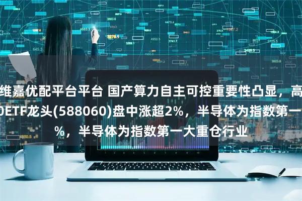维嘉优配平台平台 国产算力自主可控重要性凸显，高弹性科创50ETF龙头(588060)盘中涨超2%，半导体为指数第一大重仓行业