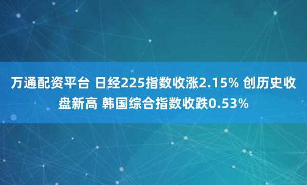 万通配资平台 日经225指数收涨2.15% 创历史收盘新高 韩国综合指数收跌0.53%