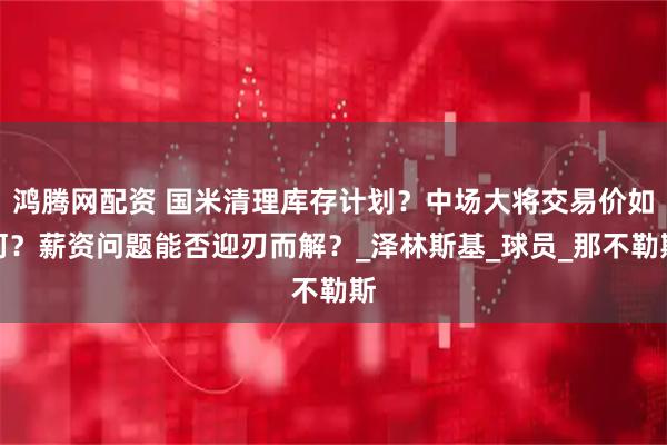 鸿腾网配资 国米清理库存计划？中场大将交易价如何？薪资问题能否迎刃而解？_泽林斯基_球员_那不勒斯
